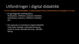 Utfordringer i digital didaktikk
• En gjentagende utviklingssyklus.
Teste/prøve, reflektere, evaluere, forbedre,
teste/prøve, evaluere, reflektere, forbedre
osv.
• Det optimale er å kombinere digital didaktikk
med andre metoder, nettundervisning og
ansikt-til-ansikt. Blended learning – blandet
læring
 