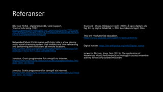 Referanser
Ikke noe TikTok - digital didaktikk, takk (rapport,
Telemarksforsking, 2021)
https://www.kulturskoleradet.no/_extension/media/7921/orig/
2021%20Ikke%20noe%20TikTok,%20digital%20didaktikk,%20tak
k%20-%20Telemarksforsking.pdf
Networked Music Performance with Lola. Lola is a low latency
audio visual streaming system that enables real time rehearsing
and performing with musicians at remote locations.
https://nmh.cloud.panopto.eu/Panopto/Pages/Viewer.aspx?id=
d65b5327-9e16-4e47-a3ae-adfa00b506ba
Sonobus. Gratis programvare for samspill via internet.
https://nmh.instructure.com/courses/8810/pages/sonobus?mo
dule_item_id=70128
Jamulus. Gratis programvare for samspill via internet.
https://nmh.instructure.com/courses/8810/pages/jamulus?mod
ule_item_id=70127
Krumsvik i Otnes, Hildegunn (red.) (2009): Å være digital i alle
fag, Ein ny digital didaktikk, s. 230. Kunnskapsforlaget, Oslo.
This will revolutionize education.
https://www.youtube.com/watch?v=GEmuEWjHr5c
Digital natives https://en.wikipedia.org/wiki/Digital_native
Iorwerth, Miriam; Knox, Don (2019): The application of
Networked Music Performance technology to access ensemble
activity for socially isolated musicians
 
