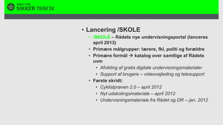 Lancering /SKOLE/SKOLE – Rådets nye undervisningsportal (lanceres april 2013)Primære målgrupper: lærere, fkl, politi og forældrePrimære formål  katalog over samtlige af Rådets uvmAfvikling af gratis digitale undervisningsmaterialerSupport af brugere – videovejleding og telesupportFørste skridt:Cyklistprøven 2.0 – april 2012Nyt udskolingsmateriale – april 2012Undervisningsmateriale fra Rådet og DR – jan. 2012