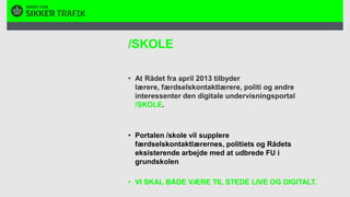 /SKOLEAt Rådet fra april 2013 tilbyder lærere, færdselskontaktlærere, politi og andre interessenter den digitale undervisningsportal /SKOLE. Portalen /skole vil supplere færdselskontaktlærernes, politiets og Rådets eksisterende arbejde med at udbrede FU i grundskolen VI SKAL BÅDE VÆRE TIL STEDE LIVE OG DIGITALT.