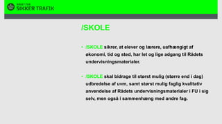 /SKOLE/SKOLE sikrer, at elever og lærere, uafhængigt af økonomi, tid og sted, har let og lige adgang til Rådets undervisningsmaterialer. /SKOLE skal bidrage til størst mulig (større end i dag) udbredelse af uvm, samt størst mulig faglig kvalitativ anvendelse af Rådets undervisningsmaterialer i FU i sig selv, men også i sammenhæng med andre fag.