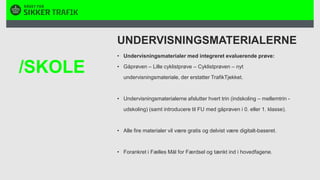 UNDERVISNINGSMATERIALERNEUndervisningsmaterialer med integreret evaluerende prøve:Gåprøven – Lille cyklistprøve – Cyklistprøven – nyt undervisningsmateriale, der erstatter TrafikTjekket. Undervisningsmaterialerne afslutter hvert trin (indskoling – mellemtrin - udskoling) (samt introducere til FU med gåprøven i 0. eller 1. klasse). Alle fire materialer vil være gratis og delvist være digitalt-baseret.Forankret i Fælles Mål for Færdsel og tænkt ind i hovedfagene./SKOLE