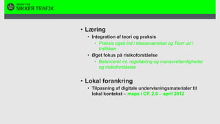 LæringIntegration af teori og praksisPraksis også ind i klasseværelset og Teori ud i trafikkenØget fokus på risikoforståelse Balanceret ml. regellæring og manøvrefærdigheder og risikoforståelseLokal forankringTilpasning af digitale undervisningsmaterialer til lokal kontekst – maps i CP. 2.0 – april 2012