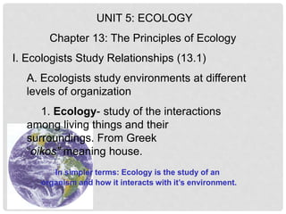 UNIT 5: ECOLOGY
Chapter 13: The Principles of Ecology
I. Ecologists Study Relationships (13.1)
A. Ecologists study environments at different
levels of organization
1. Ecology- study of the interactions
among living things and their
surroundings. From Greek
“oikos” meaning house.
In simpler terms: Ecology is the study of an
organism and how it interacts with it’s environment.
 