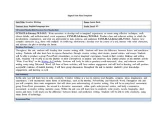 Digital Unit Plan Template
Unit Title: Creative Writing Name: Jamie Back
Content Area: English Language Arts Grade Level: 9th
CA Content Standard(s)/Common CoreStandard(s):
CCSS.ELA-Literacy.W.9-10.3: Write narratives to develop real or imagined experiences or events using effective technique, well-
chosen details, and well-structured event sequences; CCSS.ELA-Literacy.W.9-10.4: Produce clear and coherent writing in which the
development, organization, and style are appropriate to task, purpose, and audience; CCSS.ELA-Literacy.RL.9-10.3: Analyze how
complex characters (e.g., those with multiple or conflicting motivations) develop over the course of a text, interact with other characters,
and advance the plot or develop the theme.
BigIdeas/Unit Goals:
Throughout this unit, students will develop their creative writing skills. Students will learn the difference between fiction and non-fiction
writing. Students will also learn how to express themselves through creative writing short stories, journal entries, and essays. Students
will be able to produce a group PowerPoint presentation on real or imagined experiences based on their creative thinking and writing
skills. Students will be able to use the internet on their Chromebook to analyze and creatively type journal articles on the internet activity
“Write Your Way” on the Writing A-Z website. Students will lastly be able to produce a well-structured, clear, and coherent creative
writing essay using Microsoft Word. All three of these activities will have student engagement and will lead to learning and will produce
acceptable evidence of student learning. I will have group discussions throughout the unit to monitor student’s prior knowledge,
engagement, and learning as well.
Unit Summary:
In this unit, you will learn how to write creatively. Creative writing is a way to express your thoughts, opinions, ideas, imagination, and
experiences. I will incorporate many forms of technology, such as the internet, PowerPoint, and Microsoft Word. Throughout this unit
you will complete three main assignments that will show your understanding of creative writing. One will be an entry-level assessment:
group PowerPoint presentation, the second is a formative assessment: online quick write/journal entries, and lastly a summative
assessment: a creative writing narrative essay. Within the unit you will learn how to creatively write poetry, novels, biography, short
stories and more. I will teach you the difference between fiction and nonfiction writing. Students will be able to write creatively, using
many forms of technology.
AssessmentPlan:
 