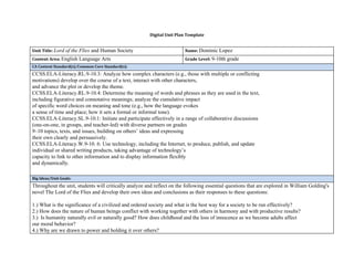 Digital Unit Plan Template
Unit Title:​ ​Lord of the Flies​ and Human Society Name: ​Dominic Lopez
Content Area: ​English Language Arts Grade Level: ​9-10th grade
CA Content Standard(s)/Common Core Standard(s):
​CCSS.ELA-Literacy.RL.9-10.3: Analyze how complex characters (e.g., those with multiple or conflicting
motivations) develop over the course of a text, interact with other characters,
and advance the plot or develop the theme.
CCSS.ELA-Literacy.RL.9-10.4: Determine the meaning of words and phrases as they are used in the text,
including figurative and connotative meanings; analyze the cumulative impact
of specific word choices on meaning and tone (e.g., how the language evokes
a sense of time and place; how it sets a formal or informal tone).
CCSS.ELA-Literacy.SL.9-10.1: Initiate and participate effectively in a range of collaborative discussions
(one-on-one, in groups, and teacher-led) with diverse partners on grades
9–10 topics, texts, and issues, building on others’ ideas and expressing
their own clearly and persuasively.
CCSS.ELA-Literacy.W.9-10. 6: Use technology, including the Internet, to produce, publish, and update
individual or shared writing products, taking advantage of technology’s
capacity to link to other information and to display information flexibly
and dynamically.
Big Ideas/Unit Goals:
Throughout the unit, students will critically analyze and reflect on the following essential questions that are explored in William Golding's
novel The Lord of the Flies and develop their own ideas and conclusions as their responses to these questions:
1.) What is the significance of a civilized and ordered society and what is the best way for a society to be run effectively?
2.) How does the nature of human beings conflict with working together with others in harmony and with productive results?
3.) Is humanity naturally evil or naturally good? How does childhood and the loss of innocence as we become adults affect
our moral behavior?
4.) Why are we drawn to power and holding it over others?
 