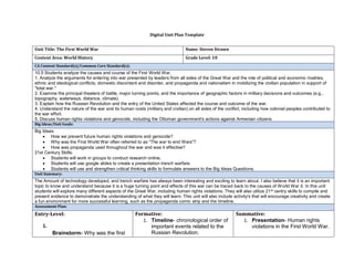 Digital Unit Plan Template
Unit Title: The First World War Name: Steven Strawn
Content Area: World History Grade Level: 10
CA Content Standard(s)/Common Core Standard(s):
10.5 Students analyze the causes and course of the First World War.
1. Analyze the arguments for entering into war presented by leaders from all sides of the Great War and the role of political and economic rivalries,
ethnic and ideological conflicts, domestic discontent and disorder, and propaganda and nationalism in mobilizing the civilian population in support of
"total war."
2. Examine the principal theaters of battle, major turning points, and the importance of geographic factors in military decisions and outcomes (e.g.,
topography, waterways, distance, climate).
3. Explain how the Russian Revolution and the entry of the United States affected the course and outcome of the war.
4. Understand the nature of the war and its human costs (military and civilian) on all sides of the conflict, including how colonial peoples contributed to
the war effort.
5. Discuss human rights violations and genocide, including the Ottoman government's actions against Armenian citizens
Big Ideas/Unit Goals:
Big Ideas:
• How we prevent future human rights violations and genocide?
• Why was the First World War often referred to as “The war to end Wars”?
• How was propaganda used throughout the war and was it effective?
21st Century Skills:
• Students will work in groups to conduct research online.
• Students will use google slides to create a presentation trench warfare.
• Students will use and strengthen critical thinking skills to formulate answers to the Big Ideas Questions.
Unit Summary:
The Amount of technology developed, and trench warfare has always been interesting and exciting to learn about. I also believe that it is an important
topic to know and understand because it is a huge turning point and effects of this war can be traced back to the causes of World War II. In this unit
students will explore many different aspects of the Great War, including human rights violations. They will also utilize 21st centry skills to compile and
present evidence to demonstrate the understanding of what they will learn. This unit will also include activity's that will encourage creativity and create
a fun environment for more successful learning, such as the propaganda comic strip and the timeline.
Assessment Plan:
Entry-Level:
1.
Brainstorm- Why was the first
Formative:
1. Timeline- chronological order of
important events related to the
Russian Revolution.
Summative:
1. Presentation- Human rights
violations in the First World War.
 