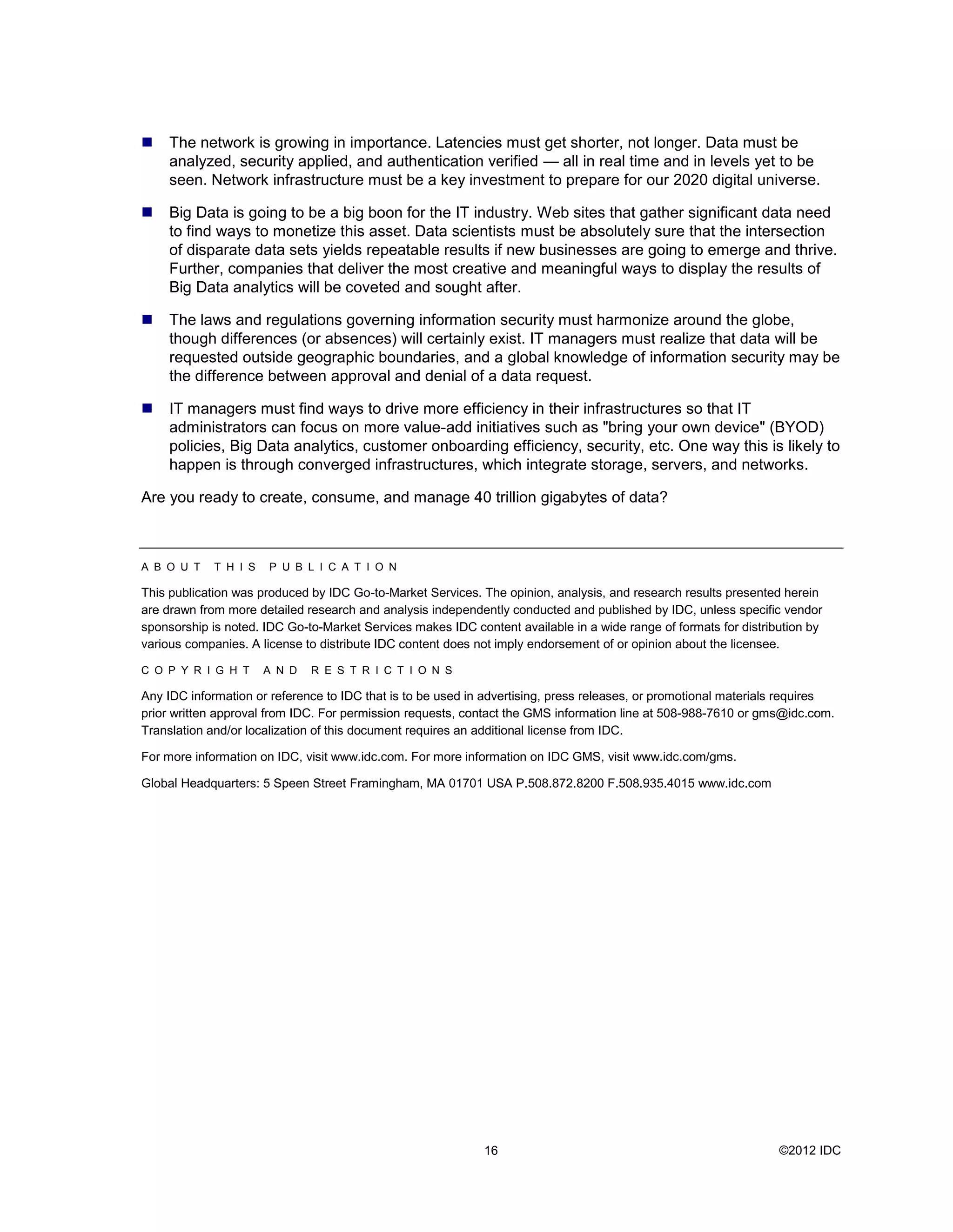     The network is growing in importance. Latencies must get shorter, not longer. Data must be
     analyzed, security applied, and authentication verified — all in real time and in levels yet to be
     seen. Network infrastructure must be a key investment to prepare for our 2020 digital universe.

    Big Data is going to be a big boon for the IT industry. Web sites that gather significant data need
     to find ways to monetize this asset. Data scientists must be absolutely sure that the intersection
     of disparate data sets yields repeatable results if new businesses are going to emerge and thrive.
     Further, companies that deliver the most creative and meaningful ways to display the results of
     Big Data analytics will be coveted and sought after.

    The laws and regulations governing information security must harmonize around the globe,
     though differences (or absences) will certainly exist. IT managers must realize that data will be
     requested outside geographic boundaries, and a global knowledge of information security may be
     the difference between approval and denial of a data request.

    IT managers must find ways to drive more efficiency in their infrastructures so that IT
     administrators can focus on more value-add initiatives such as &quot;bring your own device&quot; (BYOD)
     policies, Big Data analytics, customer onboarding efficiency, security, etc. One way this is likely to
     happen is through converged infrastructures, which integrate storage, servers, and networks.

Are you ready to create, consume, and manage 40 trillion gigabytes of data?



A B O U T    T H I S   P U B L I C A T I O N

This publication was produced by IDC Go-to-Market Services. The opinion, analysis, and research results presented herein
are drawn from more detailed research and analysis independently conducted and published by IDC, unless specific vendor
sponsorship is noted. IDC Go-to-Market Services makes IDC content available in a wide range of formats for distribution by
various companies. A license to distribute IDC content does not imply endorsement of or opinion about the licensee.

C O P Y R I G H T      A N D   R E S T R I C T I O N S

Any IDC information or reference to IDC that is to be used in advertising, press releases, or promotional materials requires
prior written approval from IDC. For permission requests, contact the GMS information line at 508-988-7610 or gms@idc.com.
Translation and/or localization of this document requires an additional license from IDC.

For more information on IDC, visit www.idc.com. For more information on IDC GMS, visit www.idc.com/gms.

Global Headquarters: 5 Speen Street Framingham, MA 01701 USA P.508.872.8200 F.508.935.4015 www.idc.com




                                                             16                                                   ©2012 IDC
 