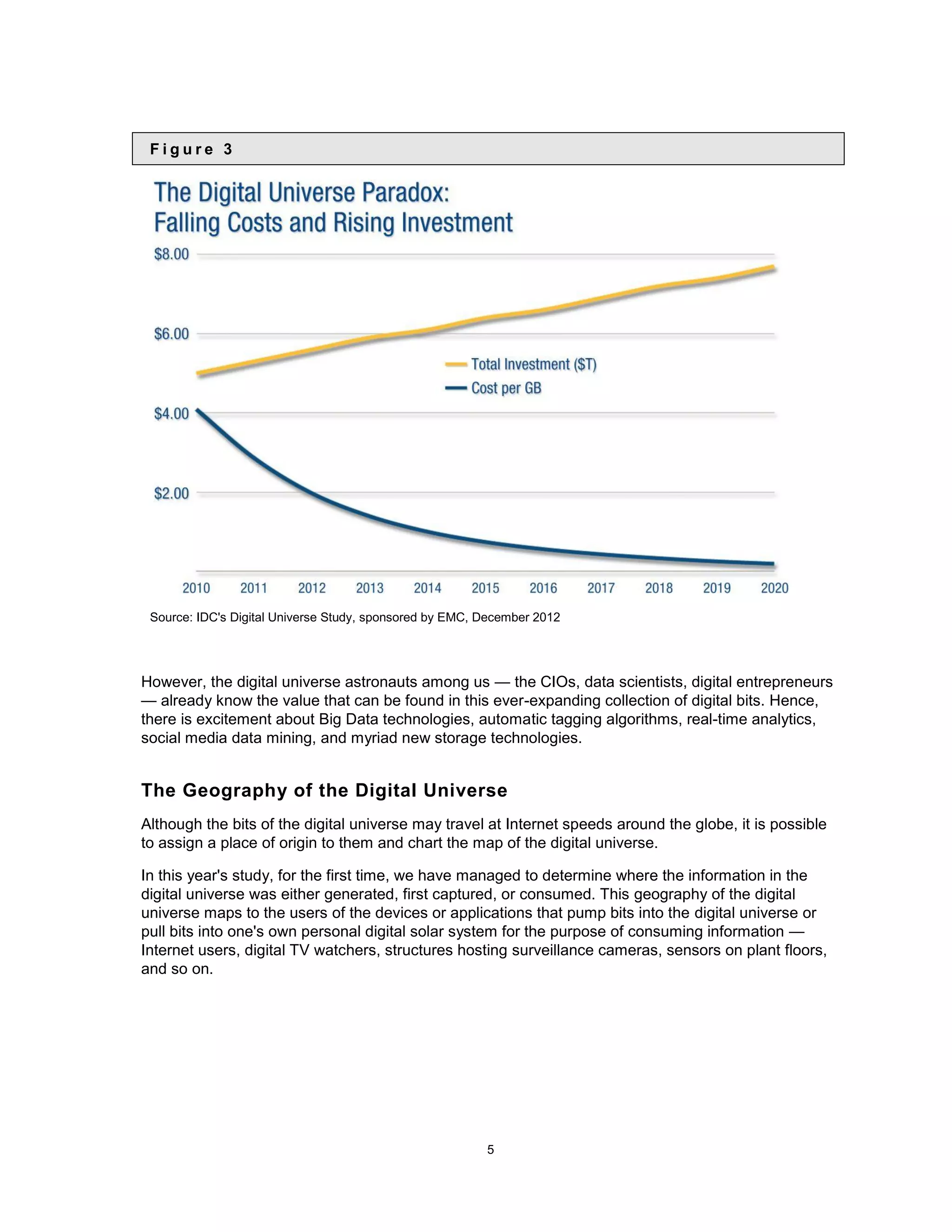 Figure 3




 Source: IDC&#x27;s Digital Universe Study, sponsored by EMC, December 2012




However, the digital universe astronauts among us — the CIOs, data scientists, digital entrepreneurs
— already know the value that can be found in this ever-expanding collection of digital bits. Hence,
there is excitement about Big Data technologies, automatic tagging algorithms, real-time analytics,
social media data mining, and myriad new storage technologies.


The Geography of the Digital Universe
Although the bits of the digital universe may travel at Internet speeds around the globe, it is possible
to assign a place of origin to them and chart the map of the digital universe.

In this year&#x27;s study, for the first time, we have managed to determine where the information in the
digital universe was either generated, first captured, or consumed. This geography of the digital
universe maps to the users of the devices or applications that pump bits into the digital universe or
pull bits into one&#x27;s own personal digital solar system for the purpose of consuming information —
Internet users, digital TV watchers, structures hosting surveillance cameras, sensors on plant floors,
and so on.




                                                         5
 