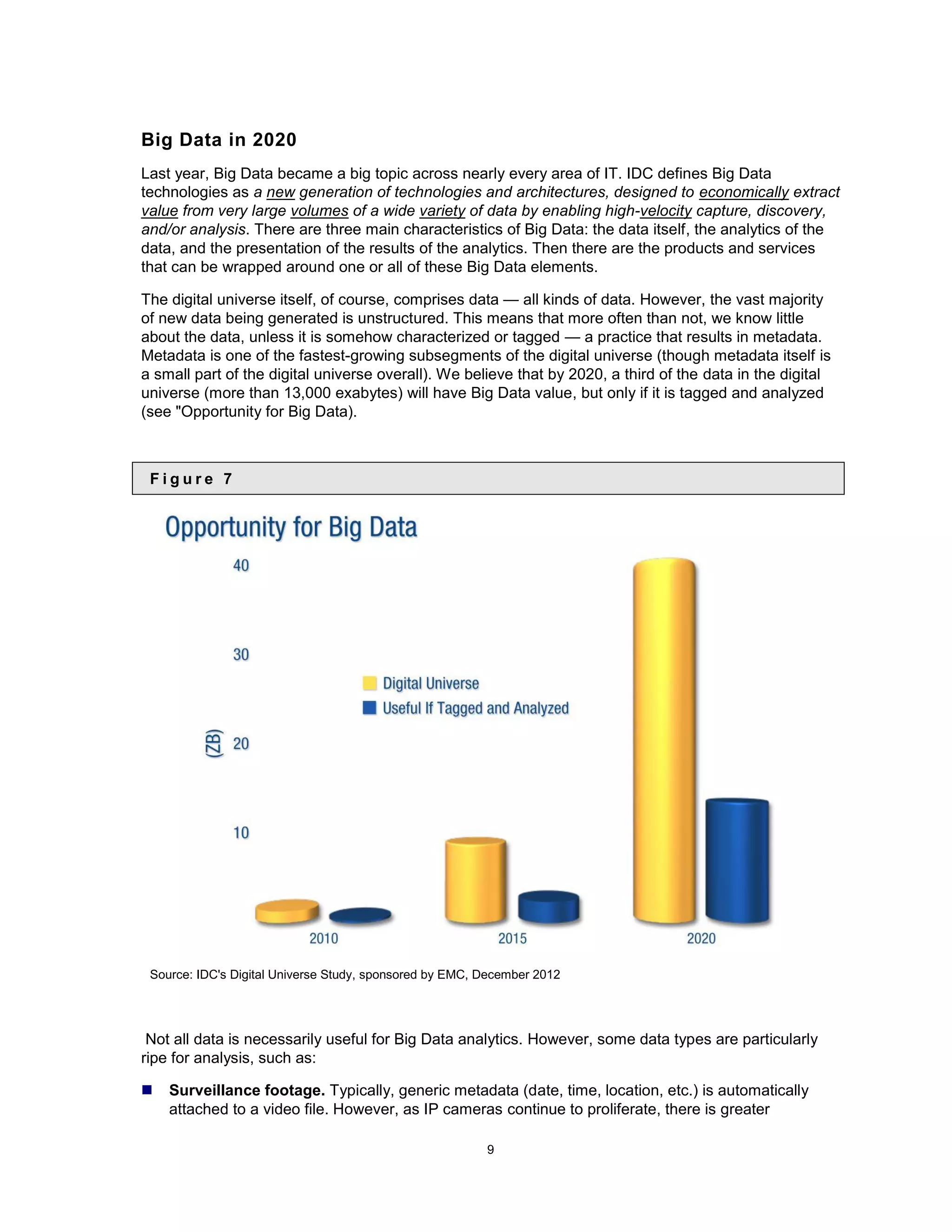 Big Data in 2020
Last year, Big Data became a big topic across nearly every area of IT. IDC defines Big Data
technologies as a new generation of technologies and architectures, designed to economically extract
value from very large volumes of a wide variety of data by enabling high-velocity capture, discovery,
and/or analysis. There are three main characteristics of Big Data: the data itself, the analytics of the
data, and the presentation of the results of the analytics. Then there are the products and services
that can be wrapped around one or all of these Big Data elements.

The digital universe itself, of course, comprises data — all kinds of data. However, the vast majority
of new data being generated is unstructured. This means that more often than not, we know little
about the data, unless it is somehow characterized or tagged — a practice that results in metadata.
Metadata is one of the fastest-growing subsegments of the digital universe (though metadata itself is
a small part of the digital universe overall). We believe that by 2020, a third of the data in the digital
universe (more than 13,000 exabytes) will have Big Data value, but only if it is tagged and analyzed
(see &quot;Opportunity for Big Data).



 Figure 7




 Source: IDC&#x27;s Digital Universe Study, sponsored by EMC, December 2012




 Not all data is necessarily useful for Big Data analytics. However, some data types are particularly
ripe for analysis, such as:

   Surveillance footage. Typically, generic metadata (date, time, location, etc.) is automatically
    attached to a video file. However, as IP cameras continue to proliferate, there is greater

                                                         9
 