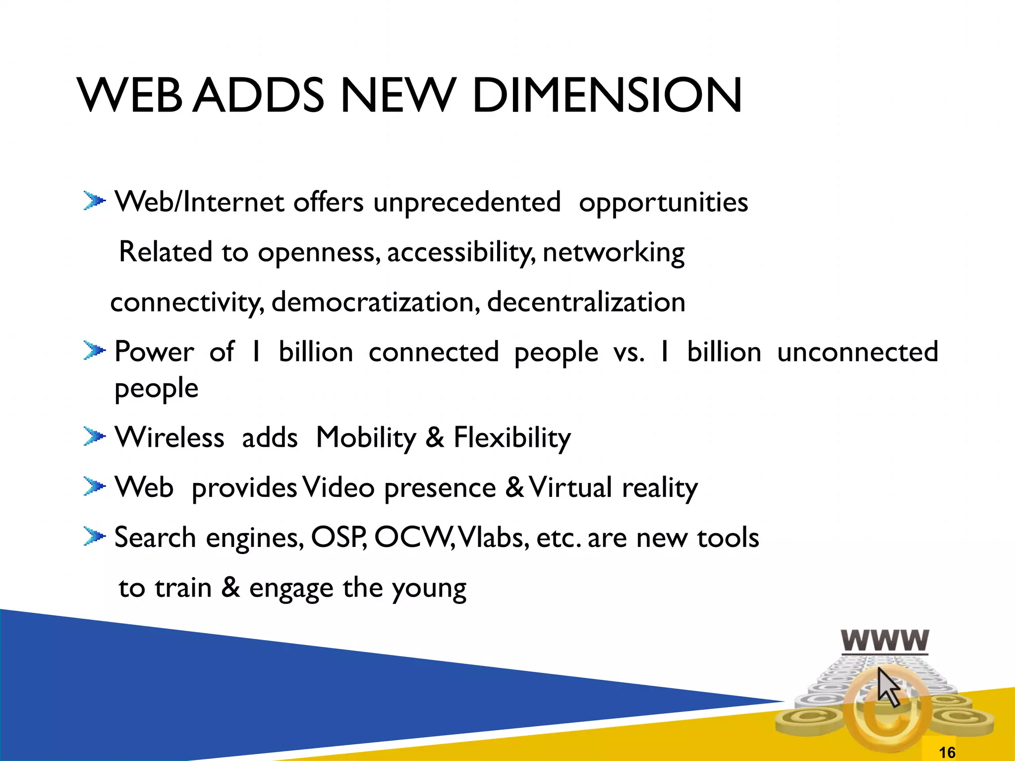 WEB ADDS NEW DIMENSION Web/Internet offers unprecedented  opportunities Related to openness, accessibility, networking connectivity, democratization, decentralization Power of 1 billion connected people vs. 1 billion unconnected people Wireless  adds  Mobility & Flexibility Web  provides Video presence & Virtual reality Search engines, OSP, OCW, Vlabs, etc. are new tools  to train & engage the young  