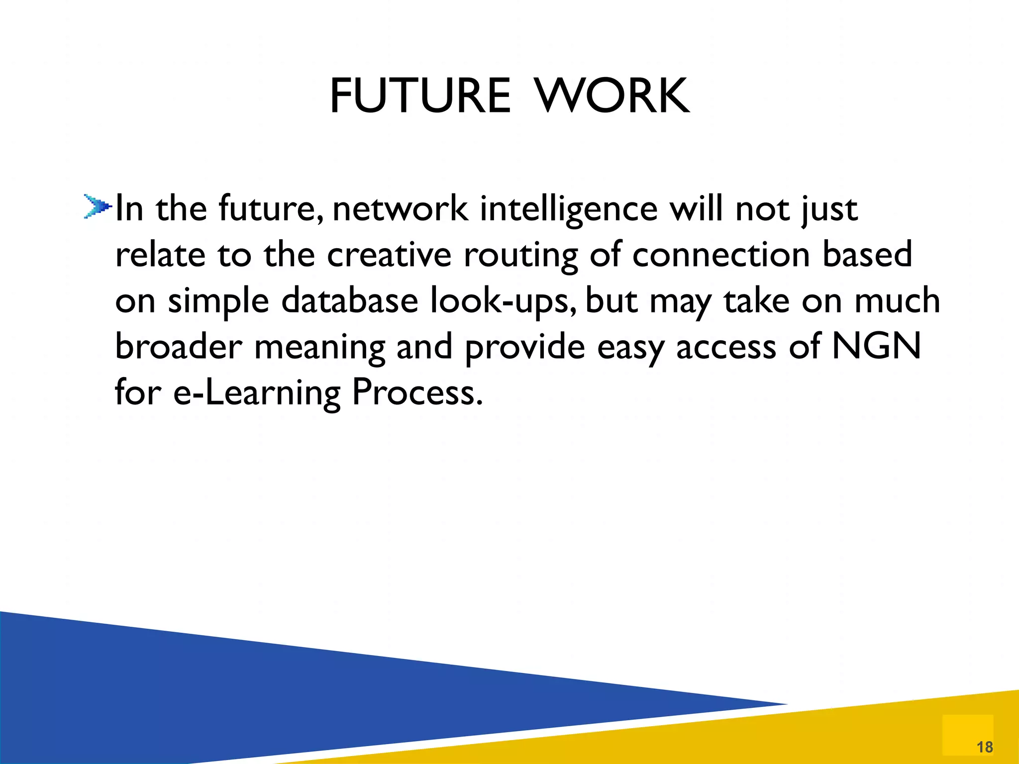 FUTURE  WORK In the future, network intelligence will not just relate to the creative routing of connection based on simple database look-ups, but may take on much broader meaning and provide easy access of NGN for e-Learning Process. 