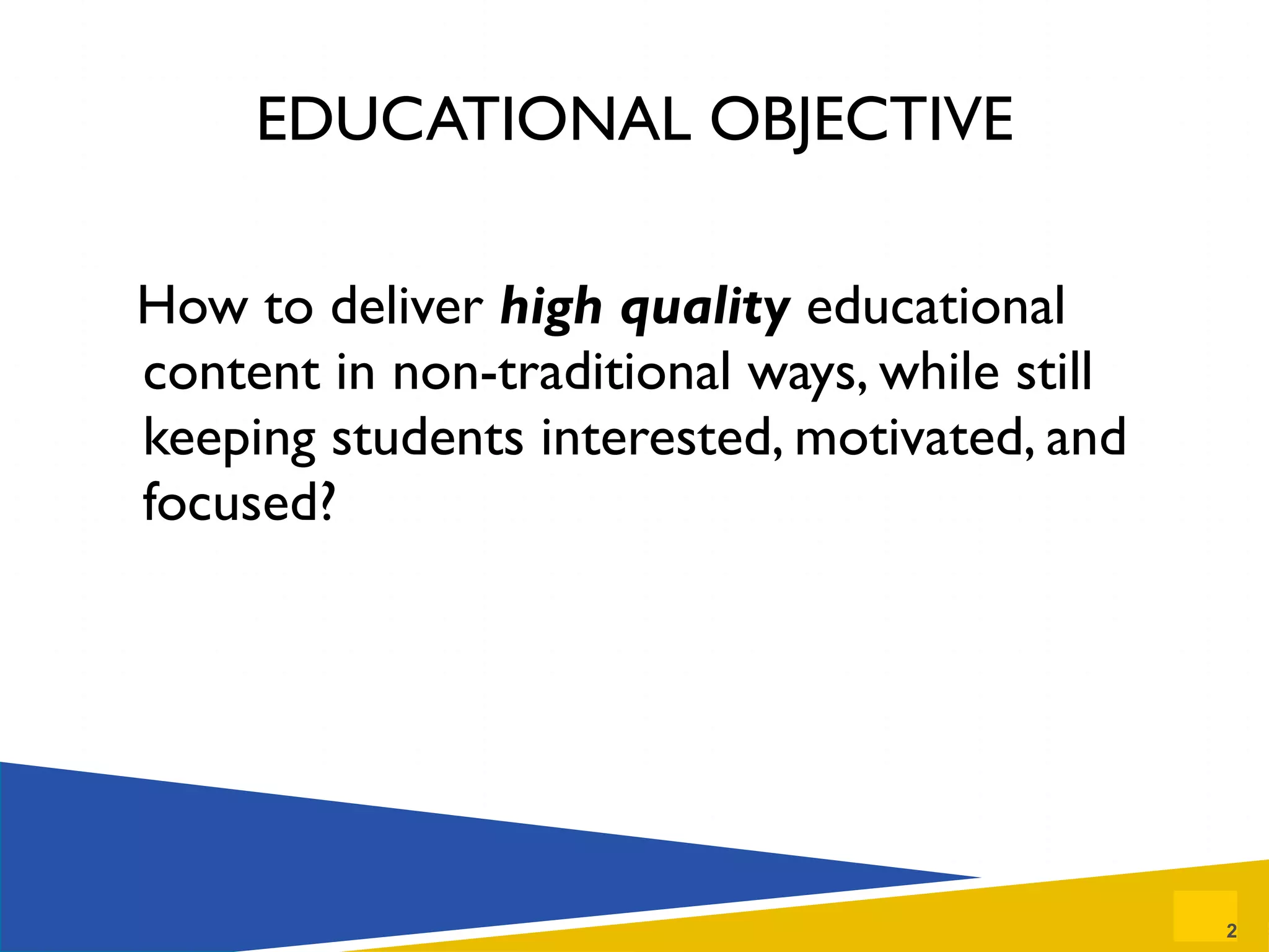 EDUCATIONAL OBJECTIVE How to deliver  high quality   educational content in non-traditional ways, while still keeping students interested, motivated, and focused? 