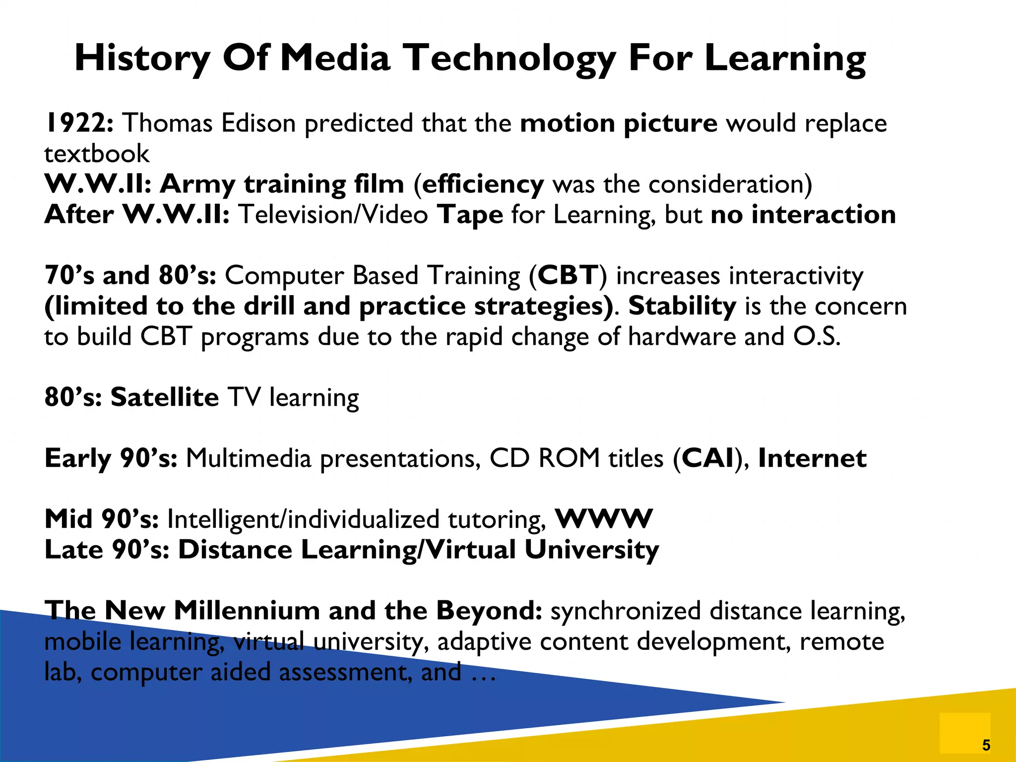 History Of Media Technology For Learning 1922:  Thomas Edison predicted that the  motion picture  would replace textbook W.W.II: Army training film  ( efficiency  was the consideration) After W.W.II:  Television/Video  Tape  for Learning, but  no interaction 70’s and 80’s:  Computer Based Training ( CBT ) increases interactivity  (limited to the drill and practice strategies) .  Stability  is the concern to build CBT programs due to the rapid change of hardware and O.S. 80’s: Satellite  TV learning Early 90’s:  Multimedia presentations, CD ROM titles ( CAI ),  Internet Mid 90’s:  Intelligent/individualized tutoring,  WWW Late 90’s: Distance Learning/Virtual University The New Millennium and the Beyond:  synchronized distance learning, mobile learning, virtual university, adaptive content development, remote lab, computer aided assessment, and … 