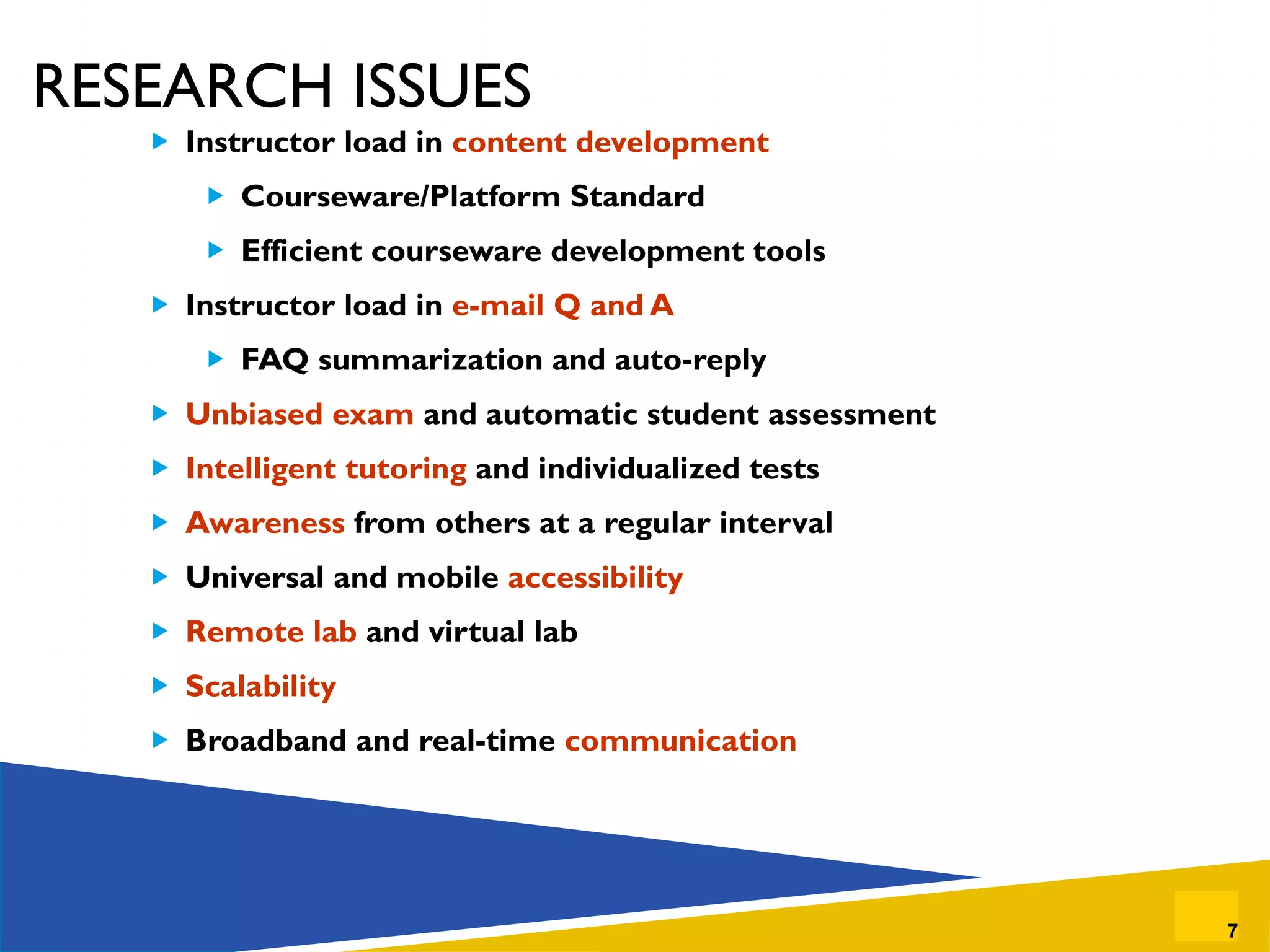 RESEARCH ISSUES Instructor load in  content development Courseware/Platform Standard Efficient courseware development tools Instructor load in  e-mail Q and A FAQ summarization and auto-reply Unbiased exam  and automatic student assessment Intelligent tutoring  and individualized tests Awareness  from others at a regular interval Universal and mobile  accessibility Remote lab  and virtual lab Scalability Broadband and real-time  communication 