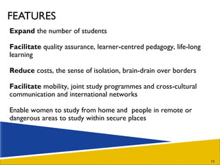 FEATURES Expand  the number of students  Facilitate  quality assurance, learner-centred pedagogy, life-long learning Reduce  costs, the sense of isolation, brain-drain over borders  Facilitate  mobility, joint study programmes and cross-cultural communication and international networks Enable women to study from home and  people in remote or dangerous areas to study within secure places 
