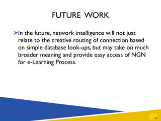 FUTURE  WORK In the future, network intelligence will not just relate to the creative routing of connection based on simple database look-ups, but may take on much broader meaning and provide easy access of NGN for e-Learning Process. 