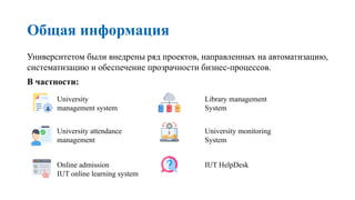 Общая информация
Университетом были внедрены ряд проектов, направленных на автоматизацию,
систематизацию и обеспечение прозрачности бизнес-процессов.
В частности:
University
management system
University attendance
management
Online admission
IUT online learning system
Library management
System
University monitoring
System
IUT HelpDesk
 