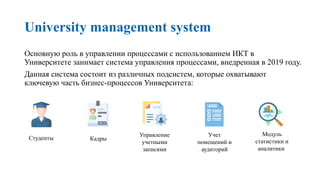 University management system
Основную роль в управлении процессами с использованием ИКТ в
Университете занимает система управления процессами, внедренная в 2019 году.
Данная система состоит из различных подсистем, которые охватывают
ключевую часть бизнес-процессов Университета:
Студенты Кадры
Управление
учетными
записями
Модуль
статистики и
аналитики
Учет
помещений и
аудиторий
 