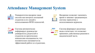 Attendance Management System
Университетом внедрена такая
система как контроль посещений
студентов и его лекций с
использованием RFID технологий.
Система автоматически
информирует руководство
университета, родителей и
студентов по критическим
показателям посещаемости, что
положительно сказывается на
эффективной работе со студентами.
Внедрение позволяет экономить
время и заменяет традиционную
систему перекличку с
использованием журналов.
Система формирует различные
виды статистики, что позволяет
принимать действенные решения в
академической части.
 