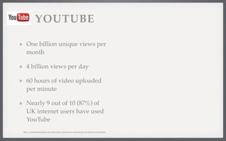 YOUTUBE 
One billion unique views per 
month 
4 billion views per day 
60 hours of video uploaded 
per minute 
Nearly 9 out of 10 (87%) of 
UK internet users have used 
YouTube 
http://expandedramblings.com/index.php/resource-how-many-people-use-the-top-social-media/ 
 