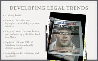 DEVELOPING LEGAL TRENDS 
#twitterjoketrial 
Unnamed footballer saga 
highlights courts’ ability to pursue 
tweeters 
Ongoing case in respect of Twitter 
users who wrongly identified Lord 
MacAlpine 
Upshot in UK as of 2011 - all 
tweets are considered public 
domain material 
Material posted is permanent and 
searchable 
 