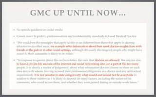 GMC UP UNTIL NOW... 
No specific guidance on social media 
Comes down to probity, professionalism and confidentiality standards in Good Medical Practice 
“We would see the principles that apply to this as no different from those that apply in sharing 
information in other areas, for example what information about their work doctors might share with 
friends at the pub or in other social settings, although obviously the range of people who might have 
access to their comments is likely to be wider.” 
“In response to queries about this we have taken the view that doctors are allowed, like anyone else, 
to have a private life and use of the internet and social networking sites are a part of this for many 
people. It is clearly a matter of judgement, about what information doctors choose to share on such 
sites and with whom, bearing in mind their professional obligations as a doctor and any contractual 
requirements. It is not possible to state categorically what would and would not be acceptable in 
relation to these matters as it is likely to depend on many factors, including the nature of the 
comments, who could access them, and whether they were posted during or outside work hours.” 
 