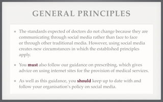 GENERAL PRINCIPLES 
The standards expected of doctors do not change because they are 
communicating through social media rather than face to face 
or through other traditional media. However, using social media 
creates new circumstances in which the established principles 
apply. 
You must also follow our guidance on prescribing, which gives 
advice on using internet sites for the provision of medical services. 
As well as this guidance, you should keep up to date with and 
follow your organisation’s policy on social media. 
 