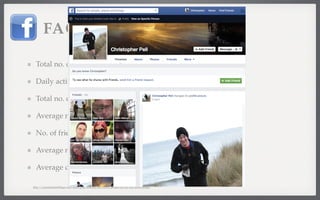 FACEBOOK 
Total no. of Facebook users: 1.06 billion 
Daily active FB users: 618 million 
Total no. of Facebook pages: 50 million 
Average no. of monthly posts/page: 36 
No. of friend connections: 150 billion 
Average no. of friends per FB user: 141.5 
Average daily FB likes: 2.7 billion 
http://expandedramblings.com/index.php/resource-how-many-people-use-the-top-social-media/ 
 