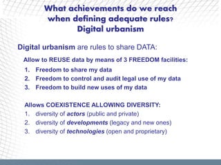 What achievements do we reach
        when defining adequate rules?
               Digital urbanism

Digital urbanism are rules to share DATA:
 Allow to REUSE data by means of 3 FREEDOM facilities:
  1. Freedom to share my data
  2. Freedom to control and audit legal use of my data
  3. Freedom to build new uses of my data

  Allows COEXISTENCE ALLOWING DIVERSITY:
  1. diversity of actors (public and private)
  2. diversity of developments (legacy and new ones)
  3. diversity of technologies (open and proprietary)
 