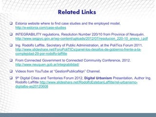 Related Links
 Estonia website where to find case studies and the employed model.
  http://e-estonia.com/case-studies
 INTEGRABILITY regulations, Resolution Number 220/10 from Province of Neuquén.
  http://www.segpyc.gov.ar/wp-content/uploads/2012/07/resolucion_220-10_anexo_i.pdf
 Ing. Rodolfo Laffite, Secretary of Public Administration, at the PoliTics Forum 2011.
  http://www.slideshare.net/ForoPoliTICs/panel-los-desafos-de-gobierno-frente-a-la-
  complejidad-20-por-rodolfo-laffitte
 From Connected Government to Connected Community Conference, 2012.
  http://www.neuquen.gob.ar/integrabilidad/
 Videos from YouTube at “GestionPublicaNqn” Channel.
 9th Digital Cities and Territories Forum 2012, Digital Urbanism Presentation, Author Ing.
  Rodolfo Laffitte http://www.slideshare.net/RodolfoEstebanLaffitte/rel-urbanismo-
  digitalbs-as20120608
 