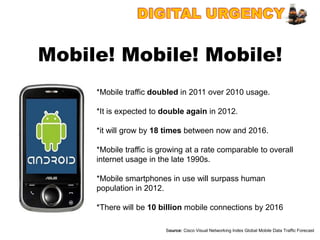 Mobile! Mobile! Mobile!
     *Mobile traffic doubled in 2011 over 2010 usage.

     *It is expected to double again in 2012.

     *it will grow by 18 times between now and 2016.

     *Mobile traffic is growing at a rate comparable to overall
     internet usage in the late 1990s.

     *Mobile smartphones in use will surpass human
     population in 2012.

     *There will be 10 billion mobile connections by 2016

                         Source: Cisco Visual Networking Index Global Mobile Data Traffic Forecast
 