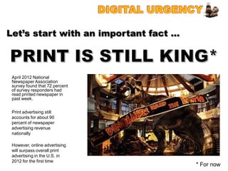 Let’s start with an important fact …



 April 2012 National
 Newspaper Association
 survey found that 72 percent
 of survey responders had
 read printed newspaper in
 past week.


 Print advertising still
 accounts for about 90
 percent of newspaper
 advertising revenue
 nationally

 However, online advertising
 will surpass overall print
 advertising in the U.S. in
 2012 for the first time
                                       * For now
 