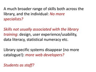 A much broader range of skills both across the
library, and the individual: No more
specialists?
Skills not usually associated with the library
training: design, user experience/usability,
data literacy, statistical numeracy etc.
Library specific systems disappear (no more
catalogue!): more web developers?
Students as staff?