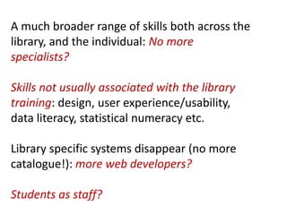 A much broader range of skills both across the
library, and the individual: No more
specialists?

Skills not usually associated with the library
training: design, user experience/usability,
data literacy, statistical numeracy etc.

Library specific systems disappear (no more
catalogue!): more web developers?

Students as staff?
 