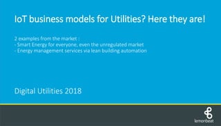 IoT business models for Utilities? Here they are!
2 examples from the market :
- Smart Energy for everyone, even the unregulated market
- Energy management services via lean building automation
Digital Utilities 2018
 