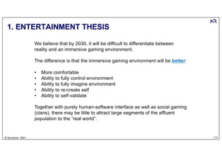 | 14
© Numenor, 2021
1. ENTERTAINMENT THESIS
We believe that by 2030, it will be difficult to differentiate between
reality and an immersive gaming environment.
The difference is that the immersive gaming environment will be better:
• More comfortable
• Ability to fully control environment
• Ability to fully imagine environment
• Ability to re-create self
• Ability to self-validate
Together with purely human-software interface as well as social gaming
(clans), there may be little to attract large segments of the affluent
population to the ”real world”.
 