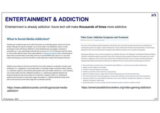 | 18
© Numenor, 2021
ENTERTAINMENT & ADDICTION
https://www.addictioncenter.com/drugs/social-media-
addiction/
https://americanaddictioncenters.org/video-gaming-addiction
Entertainment is already addictive: future tech will make thousands of times more addictive
 