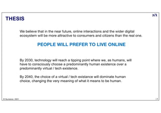 | 2
© Numenor, 2021
THESIS
By 2030, technology will reach a tipping point where we, as humans, will
have to consciously choose a predominantly human existence over a
predominantly virtual / tech existence.
By 2040, the choice of a virtual / tech existance will dominate human
choice, changing the very meaning of what it means to be human.
We believe that in the near future, online interactions and the wider digital
ecosystem will be more attractive to consumers and citizens than the real one.
PEOPLE WILL PREFER TO LIVE ONLINE
 