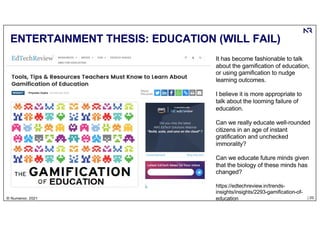| 20
© Numenor, 2021
ENTERTAINMENT THESIS: EDUCATION (WILL FAIL)
It has become fashionable to talk
about the gamification of education,
or using gamification to nudge
learning outcomes.
I believe it is more appropriate to
talk about the looming failure of
education.
Can we really educate well-rounded
citizens in an age of instant
gratification and unchecked
immorality?
Can we educate future minds given
that the biology of these minds has
changed?
https://edtechreview.in/trends-
insights/insights/2293-gamification-of-
education
 