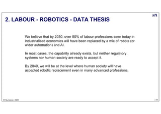 | 22
© Numenor, 2021
2. LABOUR - ROBOTICS - DATA THESIS
We believe that by 2030, over 50% of labour professions seen today in
industrialised economies will have been replaced by a mix of robots (or
wider automation) and AI.
In most cases, the capability already exists, but neither regulatory
systems nor human society are ready to accept it.
By 2040, we will be at the level where human society will have
accepted robotic replacement even in many advanced professions.
 