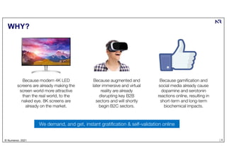 | 3
© Numenor, 2021
WHY?
Because modern 4K LED
screens are already making the
screen world more attractive
than the real world, to the
naked eye. 8K screens are
already on the market.
Because augmented and
later immersive and virtual
reality are already
disrupting key B2B
sectors and will shortly
begin B2C sectors.
Because gamification and
social media already cause
dopamine and serotonin
reactions online, resulting in
short-term and long-term
biochemical impacts.
We demand, and get, instant gratification & self-validation online
 