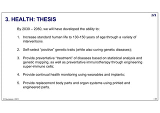 | 32
© Numenor, 2021
3. HEALTH: THESIS
By 2030 – 2050, we will have developed the ability to:
1. Increase standard human life to 130-150 years of age through a variety of
interventions
2. Self-select “positive” genetic traits (while also curing genetic diseases);
3. Provide preventative “treatment” of diseases based on statistical analysis and
genetic mapping, as well as preventative immunotherapy through engineering
super-immune cells;
4. Provide continual health monitoring using wearables and implants;
5. Provide replacement body parts and organ systems using printed and
engineered parts.
 