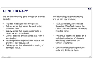 | 33
© Numenor, 2021
GENE THERAPY
We are already using gene therapy on a limited
basis to:
• Replace missing or defective genes;
• Deliver genes that speed the destruction
of cancer cells;
• Supply genes that cause cancer cells to
revert back to normal cells;
• Deliver bacterial or viral genes as a form of
vaccination;
• Provide genes that promote or impede the
growth of new tissue; and;
• Deliver genes that stimulate the healing of
damaged tissue.
This technology is growing rapidly
and we can now envision:
• 100% genetically-personalised
therapies; (BioNTech, one of the
COVID vaccine partners, is heavily
invested here);
• Preventive treatments based on a
statistical estimates of diseases
expressing themselves (i.e.
without symptoms);
• Genetically engineering immune
cells, and deploying them.
 