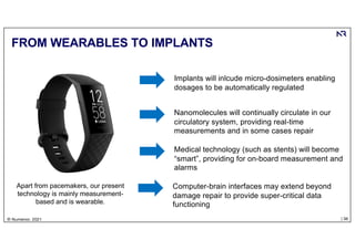 | 36
© Numenor, 2021
FROM WEARABLES TO IMPLANTS
Apart from pacemakers, our present
technology is mainly measurement-
based and is wearable.
Implants will inlcude micro-dosimeters enabling
dosages to be automatically regulated
Nanomolecules will continually circulate in our
circulatory system, providing real-time
measurements and in some cases repair
Medical technology (such as stents) will become
“smart”, providing for on-board measurement and
alarms
Computer-brain interfaces may extend beyond
damage repair to provide super-critical data
functioning
 