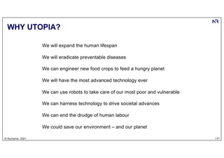 | 41
© Numenor, 2021
WHY UTOPIA?
We will expand the human lifespan
We will eradicate preventable diseases
We can engineer new food crops to feed a hungry planet
We will have the most advanced technology ever
We can use robots to take care of our most poor and vulnerable
We can harness technology to drive societal advances
We can end the drudge of human labour
We could save our environment – and our planet
 
