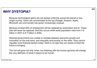 | 44
© Numenor, 2021
WHY DYSTOPIA?
Because technological gains are not spread uniformly across the planet or any
single country. Gains are concentrated at the top (Google, Amazon, Apple,
Microsoft, etc) and society has grown increasingly unequal.
Because at least 50% of employment will be replaced by automation and AI. These
jobs will never be replaced. And this occurs while world population rises from 7.8
billion in 2021 to 9.7 billion in 2050.
National governments are unable to mediate between economic growth and
innovation on the one hand, and inequality and poverty on the other. They cannot
regulate most financial sectors today: there is no sign they are aware of what the
future is bringing.
The rich will grow not only richer, but tinkering with the human genome will change
the very definition of what it means to be human.
 