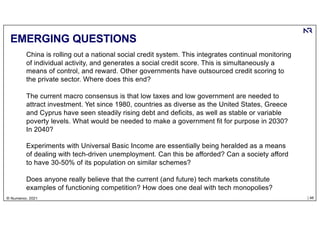 | 46
© Numenor, 2021
EMERGING QUESTIONS
China is rolling out a national social credit system. This integrates continual monitoring
of individual activity, and generates a social credit score. This is simultaneously a
means of control, and reward. Other governments have outsourced credit scoring to
the private sector. Where does this end?
The current macro consensus is that low taxes and low government are needed to
attract investment. Yet since 1980, countries as diverse as the United States, Greece
and Cyprus have seen steadily rising debt and deficits, as well as stable or variable
poverty levels. What would be needed to make a government fit for purpose in 2030?
In 2040?
Experiments with Universal Basic Income are essentially being heralded as a means
of dealing with tech-driven unemployment. Can this be afforded? Can a society afford
to have 30-50% of its population on similar schemes?
Does anyone really believe that the current (and future) tech markets constitute
examples of functioning competition? How does one deal with tech monopolies?
 