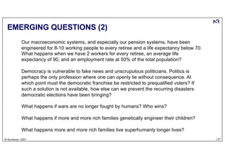 | 47
© Numenor, 2021
EMERGING QUESTIONS (2)
Our macroeconomic systems, and especially our pension systems, have been
engineered for 8-10 working people to every retiree and a life expectancy below 70.
What happens when we have 2 workers for every retiree, an average life
expectancy of 90, and an employment rate at 50% of the total population?
Democracy is vulnerable to fake news and unscrupulous politicians. Politics is
perhaps the only profession where one can openly lie without consequence. At
which point must the democratic franchise be restricted to prequalified voters? If
such a solution is not available, how else can we prevent the recurring disasters
democratic elections have been bringing?
What happens if wars are no longer fought by humans? Who wins?
What happens if more and more rich families genetically engineer their children?
What happens more and more rich families live superhumanly longer lives?
 