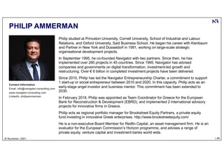 | 48
© Numenor, 2021
PHILIP AMMERMAN
Philip studied at Princeton University, Cornell University, School of Industrial and Labour
Relations, and Oxford University, Said Business School. He began his career with Kienbaum
and Partner in New York and Dusseldorf in 1991, working on large-scale strategic
organisational development projects.
In September 1995, he co-founded Navigator with two partners. Since then, he has
implemented over 280 projects in 45 countries. Since 1995, Navigator has advised
companies and governments on digital transformation, investment-led growth and
restructuring. Over € 6 billion in completed investment projects have been delivered.
Since 2010, Philip has led the Navigator Entrepreneurship Charter, a commitment to support
1 start-up or social entrepreneur between 2010 and 2020. In this capacity, Philip acts as an
early-stage angel investor and business mentor. This commitment has been extended to
2030.
In February 2018, Philip was appointed as Team Coordinator for Greece for the European
Bank for Reconstruction & Development (EBRD), and implemented 2 international advisory
projects for innovative firms in Greece.
Philip acts as regional portfolio manager for Brookstreet Equity Partners, a private equity
fund investing in innovative Greek enterprises. http://www.brookstreetequity.com/
He is a non-executive Board Member for Redfin Capital, an asset management firm. He is an
evaluator for the European Commission’s Horizon programme, and advises a range of
private equity, venture capital and investment banks world wide.
Contact Information
Email: info@navigator-consulting.com
www.navigator-consulting.com
LinkedIn: philipammerman
 